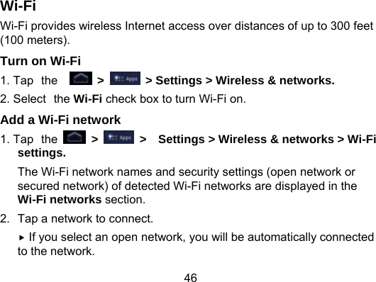 46 Wi-Fi Wi-Fi provides wireless Internet access over distances of up to 300 feet (100 meters). Turn on Wi-Fi 1. Tap the   &gt;    &gt; Settings &gt; Wireless &amp; networks. 2. Select the Wi-Fi check box to turn Wi-Fi on. Add a Wi-Fi network 1. Tap the  &gt;    &gt;    Settings &gt; Wireless &amp; networks &gt; Wi-Fi settings. The Wi-Fi network names and security settings (open network or secured network) of detected Wi-Fi networks are displayed in the Wi-Fi networks section. 2.  Tap a network to connect.  If you select an open network, you will be automatically connected to the network. 