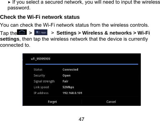 47  If you select a secured network, you will need to input the wireless password. Check the Wi-Fi network status You can check the Wi-Fi network status from the wireless controls. Tap the  &gt;    &gt; Settings &gt; Wireless &amp; networks &gt; Wi-Fi settings, then tap the wireless network that the device is currently connected to.  
