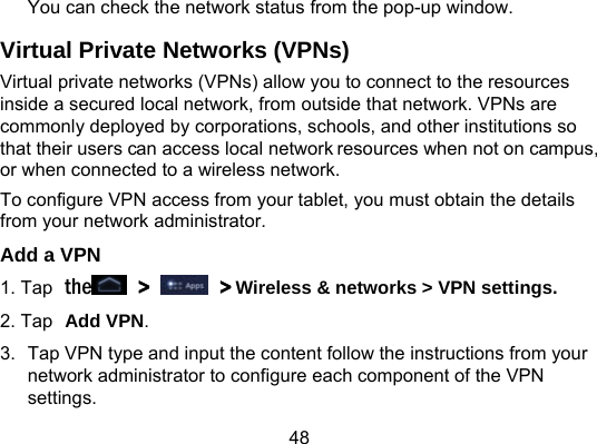48 You can check the network status from the pop-up window. Virtual Private Networks (VPNs) Virtual private networks (VPNs) allow you to connect to the resources inside a secured local network, from outside that network. VPNs are commonly deployed by corporations, schools, and other institutions so that their users can access local network resources when not on campus, or when connected to a wireless network. To configure VPN access from your tablet, you must obtain the details from your network administrator. Add a VPN 1. Tap the  &gt;   &gt; Wireless &amp; networks &gt; VPN settings. 2. Tap Add VPN. 3.  Tap VPN type and input the content follow the instructions from your network administrator to configure each component of the VPN settings.  