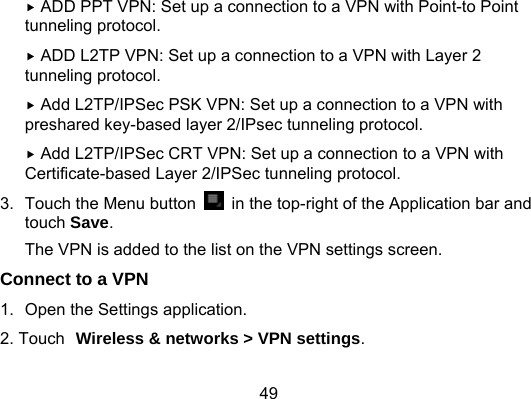 49  ADD PPT VPN: Set up a connection to a VPN with Point-to Point tunneling protocol.  ADD L2TP VPN: Set up a connection to a VPN with Layer 2 tunneling protocol.  Add L2TP/IPSec PSK VPN: Set up a connection to a VPN with preshared key-based layer 2/IPsec tunneling protocol.  Add L2TP/IPSec CRT VPN: Set up a connection to a VPN with Certificate-based Layer 2/IPSec tunneling protocol.       3.  Touch the Menu button    in the top-right of the Application bar and touch Save. The VPN is added to the list on the VPN settings screen. Connect to a VPN 1.  Open the Settings application. 2. Touch Wireless &amp; networks &gt; VPN settings. 
