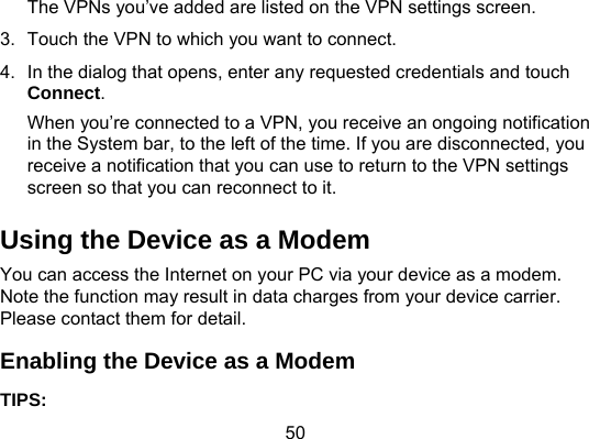 50 The VPNs you’ve added are listed on the VPN settings screen. 3.  Touch the VPN to which you want to connect. 4.  In the dialog that opens, enter any requested credentials and touch Connect. When you’re connected to a VPN, you receive an ongoing notification in the System bar, to the left of the time. If you are disconnected, you receive a notification that you can use to return to the VPN settings screen so that you can reconnect to it. Using the Device as a Modem You can access the Internet on your PC via your device as a modem. Note the function may result in data charges from your device carrier. Please contact them for detail. Enabling the Device as a Modem TIPS:  