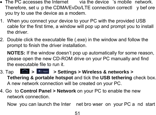 51  The PC accesses the Internet  via the device ’s mobile  network. Therefore, set u p the CDMA/EvDo/LTE connection correctl y bef ore you try to use the device as a modem. 1.  When you connect your device to your PC with the provided USB cable for the first time, a window will pop up and prompt you to install the driver. 2.  Double click the executable file (.exe) in the window and follow the prompt to finish the driver installation. NOTES: If the window doesn’t pop up automatically for some reason, please open the new CD-ROM drive on your PC manually and find the executable file to run it. 3. Tap     &gt;      &gt; Settings &gt; Wireless &amp; networks &gt; Tethering &amp; portable hotspot and tick the USB tethering check box. A new network connection will be created on your PC. 4. Go to Control Panel &gt; Network on your PC to enable the new network connection. Now you can launch the Inter net bro wser on your PC a nd start 