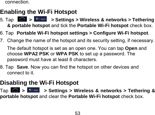 53 connection. Enabling the Wi-Fi Hotspot 5. Tap   &gt;      &gt; Settings &gt; Wireless &amp; networks &gt; Tethering &amp; portable hotspot and tick the Portable Wi-Fi hotspot check box. 6. Tap Portable Wi-Fi hotspot settings &gt; Configure Wi-Fi hotspot. 7.  Change the name of the hotspot and its security setting, if necessary. The default hotspot is set as an open one. You can tap Open and choose WPA2 PSK or WPA PSK to set up a password. The password must have at least 8 characters. 8. Tap Save. Now you can find the hotspot on other devices and connect to it. Disabling the Wi-Fi Hotspot Tap   &gt;     &gt; Settings &gt; Wireless &amp; networks &gt; Tethering &amp; portable hotspot and clear the Portable Wi-Fi hotspot check box. 