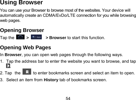 54 Using Browser You can use your Browser to browse most of the websites. Your device will automatically create an CDMA/EvDo/LTE connection for you while browsing web pages. Opening Browser Tap the   &gt;    &gt; Browser to start this function. Opening Web Pages In Browser, you can open web pages through the following ways. 1.  Tap the address bar to enter the website you want to browse, and tap . 2. Tap the    to enter bookmarks screen and select an item to open. 3.  Select an item from History tab of bookmarks screen. 