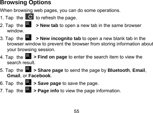 55 Browsing Options When browsing web pages, you can do some operations. 1. Tap the    to refresh the page. 2. Tap the    &gt; New tab to open a new tab in the same browser window. 3. Tap the    &gt; New incognito tab to open a new blank tab in the browser window to prevent the browser from storing information about your browsing session.   4. Tap the   &gt; Find on page to enter the search item to view the search result. 5. Tap the    &gt; Share page to send the page by Bluetooth, Email, Gmail, or Facebook. 6. Tap the    &gt; Save page to save the page. 7. Tap the    &gt; Page info to view the page information. 