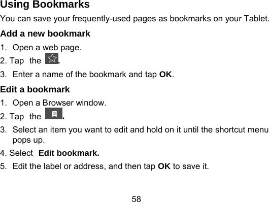 58 Using Bookmarks You can save your frequently-used pages as bookmarks on your Tablet. Add a new bookmark 1.  Open a web page. 2. Tap the . 3.  Enter a name of the bookmark and tap OK. Edit a bookmark 1.  Open a Browser window. 2. Tap the  . 3.  Select an item you want to edit and hold on it until the shortcut menu pops up. 4. Select Edit bookmark. 5.  Edit the label or address, and then tap OK to save it. 