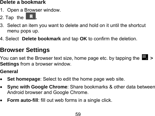 59 Delete a bookmark 1.  Open a Browser window. 2. Tap the  . 3.  Select an item you want to delete and hold on it until the shortcut menu pops up. 4. Select Delete bookmark and tap OK to confirm the deletion. Browser Settings You can set the Browser text size, home page etc. by tapping the   &gt; Settings from a browser window. General   Set homepage: Select to edit the home page web site.  Sync with Google Chrome: Share bookmarks &amp; other data between Android browser and Google Chrome.  Form auto-fill: fill out web forms in a single click. 