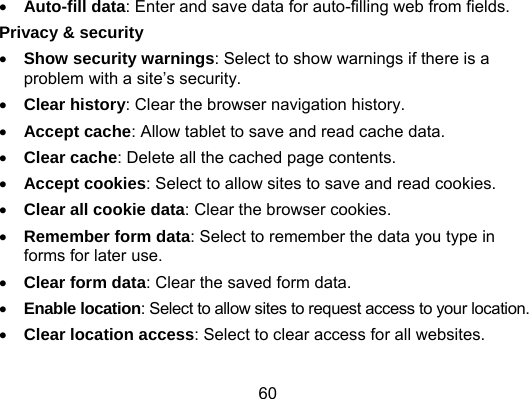 60  Auto-fill data: Enter and save data for auto-filling web from fields. Privacy &amp; security  Show security warnings: Select to show warnings if there is a problem with a site’s security.  Clear history: Clear the browser navigation history.  Accept cache: Allow tablet to save and read cache data.  Clear cache: Delete all the cached page contents.  Accept cookies: Select to allow sites to save and read cookies.  Clear all cookie data: Clear the browser cookies.  Remember form data: Select to remember the data you type in forms for later use.  Clear form data: Clear the saved form data.  Enable location: Select to allow sites to request access to your location.  Clear location access: Select to clear access for all websites. 