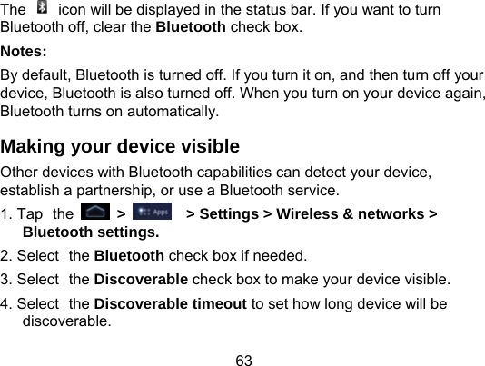 63 The    icon will be displayed in the status bar. If you want to turn Bluetooth off, clear the Bluetooth check box. Notes:                                                               By default, Bluetooth is turned off. If you turn it on, and then turn off your device, Bluetooth is also turned off. When you turn on your device again, Bluetooth turns on automatically. Making your device visible Other devices with Bluetooth capabilities can detect your device, establish a partnership, or use a Bluetooth service. 1. Tap the  &gt;      &gt; Settings &gt; Wireless &amp; networks &gt; Bluetooth settings. 2. Select the Bluetooth check box if needed. 3. Select the Discoverable check box to make your device visible. 4. Select the Discoverable timeout to set how long device will be discoverable. 