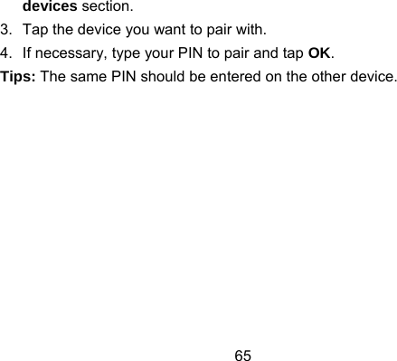 65 devices section. 3.  Tap the device you want to pair with. 4.  If necessary, type your PIN to pair and tap OK. Tips: The same PIN should be entered on the other device. 