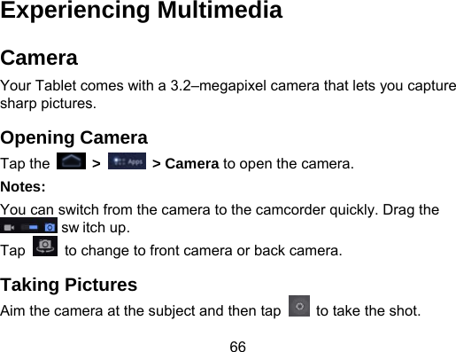 66 Experiencing Multimedia Camera Your Tablet comes with a 3.2–megapixel camera that lets you capture sharp pictures. Opening Camera Tap the   &gt;   &gt; Camera to open the camera. Notes: You can switch from the camera to the camcorder quickly. Drag the  sw itch up. Tap    to change to front camera or back camera. Taking Pictures Aim the camera at the subject and then tap    to take the shot. 