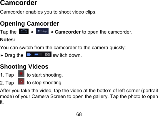 68 Camcorder Camcorder enables you to shoot video clips. Opening Camcorder Tap the   &gt;   &gt; Camcorder to open the camcorder. Notes: You can switch from the camcorder to the camera quickly:  Drag the   sw itch down. Shooting Videos 1. Tap    to start shooting. 2. Tap    to stop shooting. After you take the video, tap the video at the bottom of left corner (portrait mode) of your Camera Screen to open the gallery. Tap the photo to open it. 