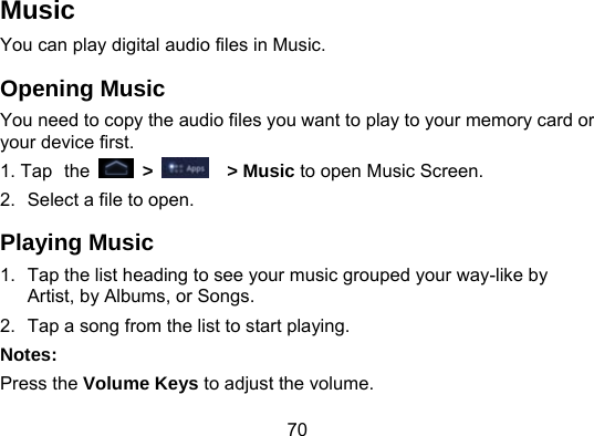 70 Music You can play digital audio files in Music.   Opening Music You need to copy the audio files you want to play to your memory card or your device first. 1. Tap the   &gt;    &gt; Music to open Music Screen. 2.  Select a file to open. Playing Music 1.  Tap the list heading to see your music grouped your way-like by   Artist, by Albums, or Songs. 2.  Tap a song from the list to start playing. Notes: Press the Volume Keys to adjust the volume. 