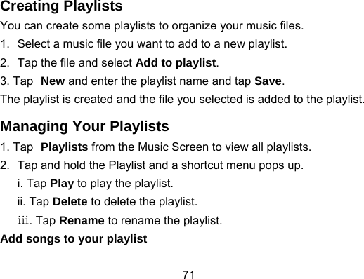 71 Creating Playlists You can create some playlists to organize your music files. 1.  Select a music file you want to add to a new playlist. 2.  Tap the file and select Add to playlist. 3. Tap New and enter the playlist name and tap Save. The playlist is created and the file you selected is added to the playlist. Managing Your Playlists 1. Tap Playlists from the Music Screen to view all playlists. 2.  Tap and hold the Playlist and a shortcut menu pops up. i. Tap Play to play the playlist. ii. Tap Delete to delete the playlist. ⅲ. Tap Rename to rename the playlist. Add songs to your playlist 