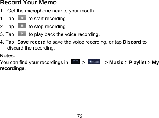 73 Record Your Memo 1.  Get the microphone near to your mouth. 1. Tap    to start recording. 2. Tap    to stop recording. 3. Tap    to play back the voice recording. 4. Tap Save record to save the voice recording, or tap Discard to discard the recording. Notes: You can find your recordings in   &gt;      &gt; Music &gt; Playlist &gt; My recordings.  