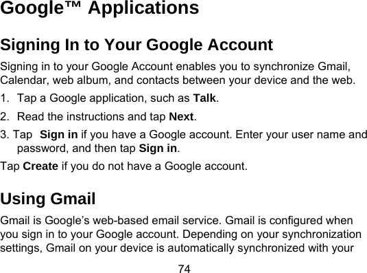 74 Google™ Applications Signing In to Your Google Account Signing in to your Google Account enables you to synchronize Gmail, Calendar, web album, and contacts between your device and the web.   1.  Tap a Google application, such as Talk. 2.  Read the instructions and tap Next. 3. Tap Sign in if you have a Google account. Enter your user name and password, and then tap Sign in.  Tap Create if you do not have a Google account. Using Gmail Gmail is Google’s web-based email service. Gmail is configured when you sign in to your Google account. Depending on your synchronization settings, Gmail on your device is automatically synchronized with your 