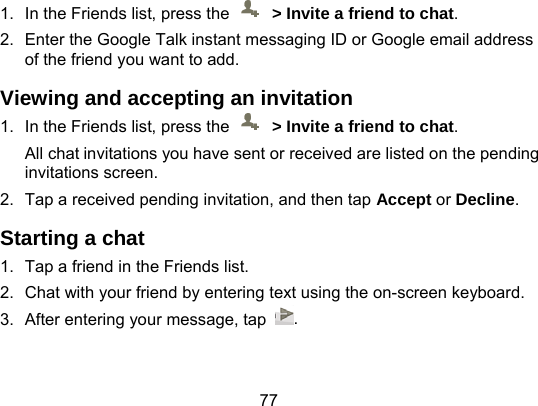 77 1.  In the Friends list, press the    &gt; Invite a friend to chat. 2.  Enter the Google Talk instant messaging ID or Google email address of the friend you want to add. Viewing and accepting an invitation 1.  In the Friends list, press the    &gt; Invite a friend to chat. All chat invitations you have sent or received are listed on the pending invitations screen. 2.  Tap a received pending invitation, and then tap Accept or Decline. Starting a chat 1.  Tap a friend in the Friends list. 2.  Chat with your friend by entering text using the on-screen keyboard. 3.  After entering your message, tap  . 