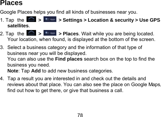78 Places Google Places helps you find all kinds of businesses near you. 1. Tap the   &gt;    &gt; Settings &gt; Location &amp; security &gt; Use GPS satellites. 2. Tap the   &gt;   &gt; Places. Wait while you are being located. Your location, when found, is displayed at the bottom of the screen. 3.  Select a business category and the information of that type of business near you will be displayed. You can also use the Find places search box on the top to find the business you need. Note: Tap Add to add new business categories. 4.  Tap a result you are interested in and check out the details and reviews about that place. You can also see the place on Google Maps, find out how to get there, or give that business a call. 