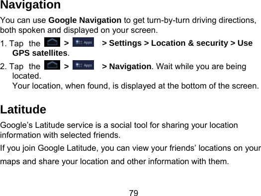 79 Navigation You can use Google Navigation to get turn-by-turn driving directions, both spoken and displayed on your screen. 1. Tap the  &gt;    &gt; Settings &gt; Location &amp; security &gt; Use GPS satellites. 2. Tap the  &gt;    &gt; Navigation. Wait while you are being located.  Your location, when found, is displayed at the bottom of the screen. Latitude Google’s Latitude service is a social tool for sharing your location information with selected friends.   If you join Google Latitude, you can view your friends’ locations on your maps and share your location and other information with them.    