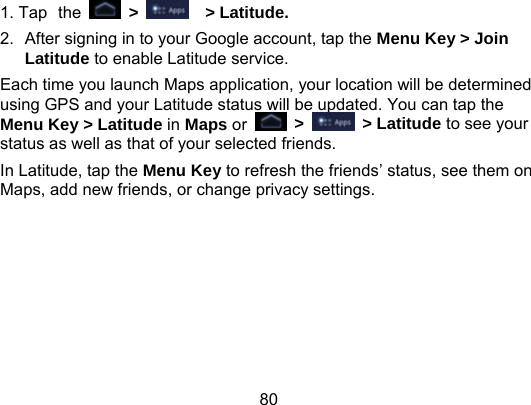 80 1. Tap the  &gt;    &gt; Latitude. 2.  After signing in to your Google account, tap the Menu Key &gt; Join Latitude to enable Latitude service. Each time you launch Maps application, your location will be determined using GPS and your Latitude status will be updated. You can tap the Menu Key &gt; Latitude in Maps or   &gt;   &gt; Latitude to see your status as well as that of your selected friends. In Latitude, tap the Menu Key to refresh the friends’ status, see them on Maps, add new friends, or change privacy settings. 