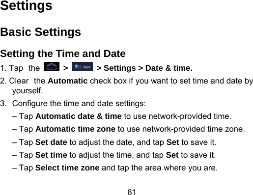 81 Settings Basic Settings Setting the Time and Date 1. Tap the   &gt;    &gt; Settings &gt; Date &amp; time. 2. Clear the Automatic check box if you want to set time and date by yourself. 3.  Configure the time and date settings: – Tap Automatic date &amp; time to use network-provided time. – Tap Automatic time zone to use network-provided time zone. – Tap Set date to adjust the date, and tap Set to save it. – Tap Set time to adjust the time, and tap Set to save it. – Tap Select time zone and tap the area where you are. 