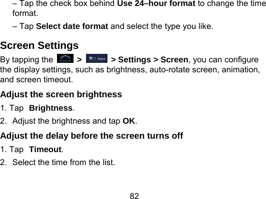 82 – Tap the check box behind Use 24–hour format to change the time format. – Tap Select date format and select the type you like. Screen Settings By tapping the   &gt;    &gt; Settings &gt; Screen, you can configure the display settings, such as brightness, auto-rotate screen, animation, and screen timeout. Adjust the screen brightness 1. Tap Brightness. 2.  Adjust the brightness and tap OK. Adjust the delay before the screen turns off 1. Tap Timeout. 2.  Select the time from the list. 