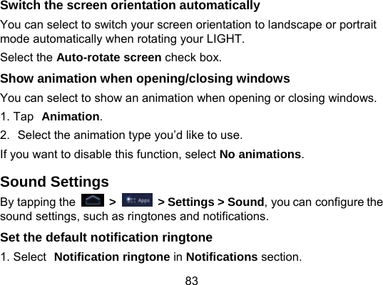 83 Switch the screen orientation automatically You can select to switch your screen orientation to landscape or portrait mode automatically when rotating your LIGHT. Select the Auto-rotate screen check box. Show animation when opening/closing windows You can select to show an animation when opening or closing windows. 1. Tap Animation. 2.  Select the animation type you’d like to use. If you want to disable this function, select No animations. Sound Settings By tapping the   &gt;    &gt; Settings &gt; Sound, you can configure the sound settings, such as ringtones and notifications. Set the default notification ringtone 1. Select Notification ringtone in Notifications section. 