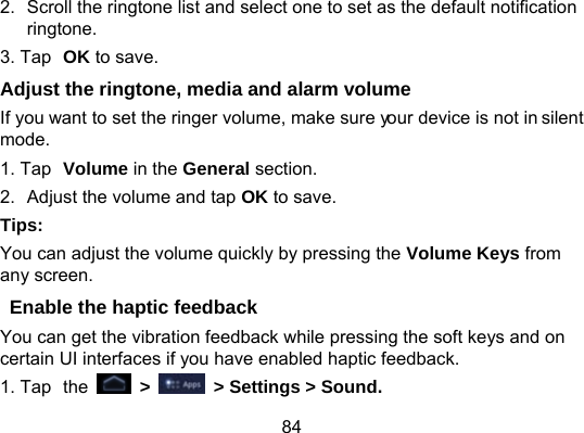 84 2.  Scroll the ringtone list and select one to set as the default notification ringtone. 3. Tap OK to save. Adjust the ringtone, media and alarm volume If you want to set the ringer volume, make sure your device is not in silent mode. 1. Tap Volume in the General section. 2.  Adjust the volume and tap OK to save. Tips: You can adjust the volume quickly by pressing the Volume Keys from any screen. Enable the haptic feedback You can get the vibration feedback while pressing the soft keys and on certain UI interfaces if you have enabled haptic feedback. 1. Tap the   &gt;    &gt; Settings &gt; Sound. 