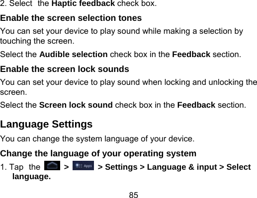 85 2. Select the Haptic feedback check box. Enable the screen selection tones You can set your device to play sound while making a selection by touching the screen. Select the Audible selection check box in the Feedback section. Enable the screen lock sounds   You can set your device to play sound when locking and unlocking the screen. Select the Screen lock sound check box in the Feedback section. Language Settings You can change the system language of your device. Change the language of your operating system 1. Tap the   &gt;    &gt; Settings &gt; Language &amp; input &gt; Select language. 
