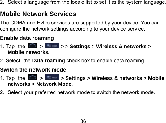 86 2.  Select a language from the locale list to set it as the system language. Mobile Network Services The CDMA and EvDo services are supported by your device. You can configure the network settings according to your device service. Enable data roaming 1. Tap the   &gt;   &gt; &gt; Settings &gt; Wireless &amp; networks &gt; Mobile networks. 2. Select the Data roaming check box to enable data roaming. Switch the network mode 1. Tap the   &gt;    &gt; Settings &gt; Wireless &amp; networks &gt; Mobile networks &gt; Network Mode. 2.  Select your preferred network mode to switch the network mode. 