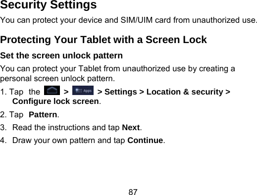 87 Security Settings You can protect your device and SIM/UIM card from unauthorized use. Protecting Your Tablet with a Screen Lock Set the screen unlock pattern You can protect your Tablet from unauthorized use by creating a personal screen unlock pattern. 1. Tap the   &gt;   &gt; Settings &gt; Location &amp; security &gt; Configure lock screen. 2. Tap Pattern. 3.  Read the instructions and tap Next. 4.  Draw your own pattern and tap Continue. 