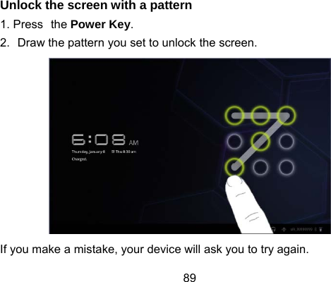 89 Unlock the screen with a pattern 1. Press the Power Key. 2.  Draw the pattern you set to unlock the screen.  If you make a mistake, your device will ask you to try again. 