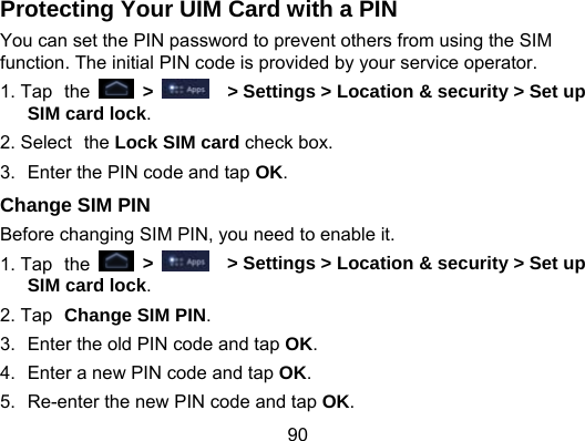90 Protecting Your UIM Card with a PIN You can set the PIN password to prevent others from using the SIM function. The initial PIN code is provided by your service operator. 1. Tap the   &gt;    &gt; Settings &gt; Location &amp; security &gt; Set up SIM card lock. 2. Select the Lock SIM card check box. 3.  Enter the PIN code and tap OK. Change SIM PIN Before changing SIM PIN, you need to enable it. 1. Tap the   &gt;     &gt; Settings &gt; Location &amp; security &gt; Set up SIM card lock.  2. Tap Change SIM PIN. 3.  Enter the old PIN code and tap OK. 4.  Enter a new PIN code and tap OK. 5.  Re-enter the new PIN code and tap OK. 