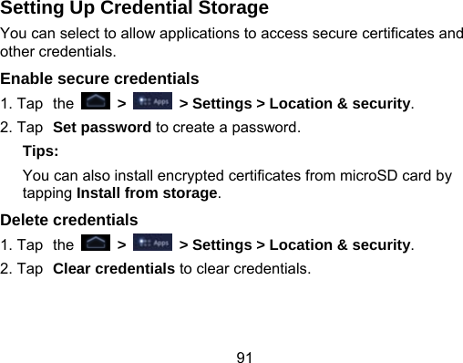 91 Setting Up Credential Storage You can select to allow applications to access secure certificates and other credentials. Enable secure credentials 1. Tap the   &gt;    &gt; Settings &gt; Location &amp; security. 2. Tap Set password to create a password. Tips: You can also install encrypted certificates from microSD card by tapping Install from storage. Delete credentials 1. Tap the   &gt;    &gt; Settings &gt; Location &amp; security. 2. Tap Clear credentials to clear credentials. 