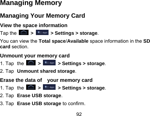 92 Managing Memory Managing Your Memory Card View the space information Tap the   &gt;    &gt; Settings &gt; storage. You can view the Total space/Available space information in the SD card section. Unmount your memory card   1. Tap the   &gt;    &gt; Settings &gt; storage. 2. Tap Unmount shared storage. Erase the data of    your memory card 1. Tap the   &gt;    &gt; Settings &gt; storage. 2. Tap Erase USB storage. 3. Tap Erase USB storage to confirm. 