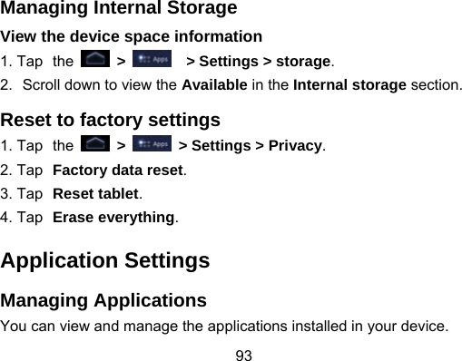 93 Managing Internal Storage View the device space information 1. Tap the   &gt;    &gt; Settings &gt; storage. 2.  Scroll down to view the Available in the Internal storage section. Reset to factory settings 1. Tap the   &gt;    &gt; Settings &gt; Privacy. 2. Tap Factory data reset. 3. Tap Reset tablet. 4. Tap Erase everything. Application Settings Managing Applications You can view and manage the applications installed in your device. 