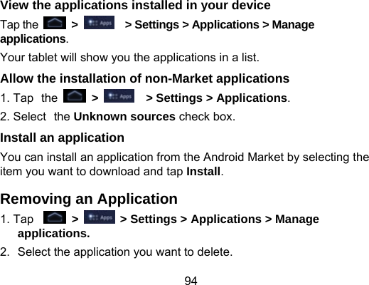 94 View the applications installed in your device   Tap the   &gt;      &gt; Settings &gt; Applications &gt; Manage applications. Your tablet will show you the applications in a list. Allow the installation of non-Market applications 1. Tap the   &gt;    &gt; Settings &gt; Applications. 2. Select the Unknown sources check box. Install an application You can install an application from the Android Market by selecting the item you want to download and tap Install. Removing an Application 1. Tap   &gt;    &gt; Settings &gt; Applications &gt; Manage applications. 2.  Select the application you want to delete. 