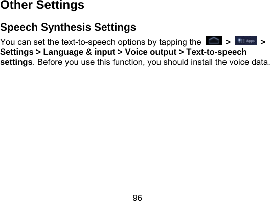 96 Other Settings Speech Synthesis Settings You can set the text-to-speech options by tapping the   &gt;   &gt; Settings &gt; Language &amp; input &gt; Voice output &gt; Text-to-speech settings. Before you use this function, you should install the voice data.