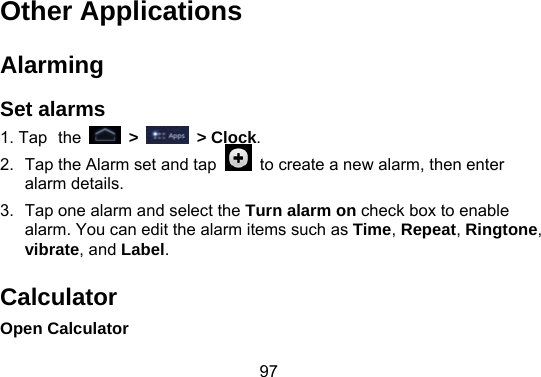 97  Other Applications Alarming Set alarms 1. Tap the   &gt;   &gt; Clock. 2.  Tap the Alarm set and tap    to create a new alarm, then enter alarm details.   3.  Tap one alarm and select the Turn alarm on check box to enable alarm. You can edit the alarm items such as Time, Repeat, Ringtone, vibrate, and Label. Calculator Open Calculator 