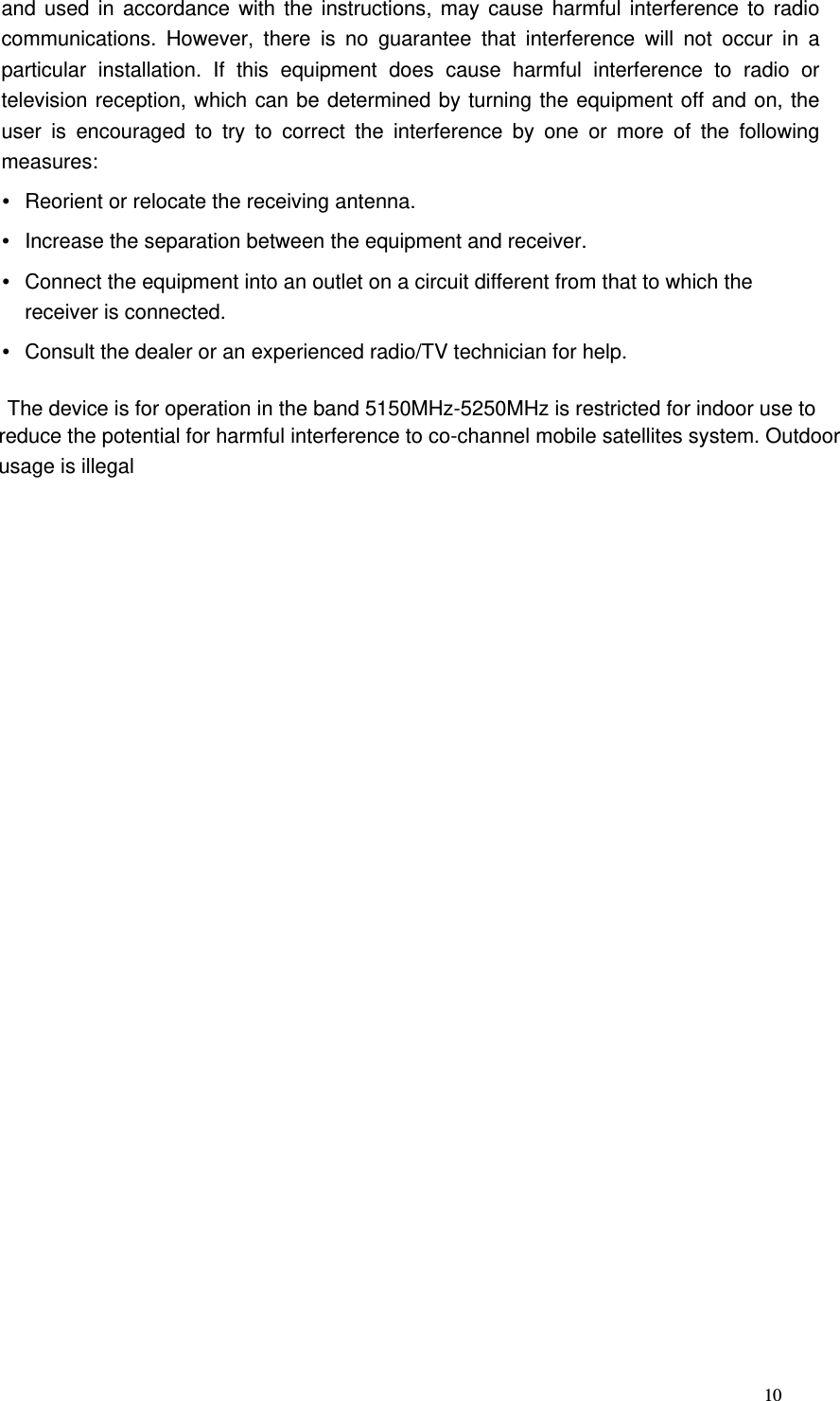                   10and used in accordance with the instructions, may cause harmful interference to radio communications. However, there is no guarantee that interference will not occur in a particular installation. If this equipment does cause harmful interference to radio or television reception, which can be determined by turning the equipment off and on, the user is encouraged to try to correct the interference by one or more of the following measures:  Reorient or relocate the receiving antenna.  Increase the separation between the equipment and receiver.  Connect the equipment into an outlet on a circuit different from that to which the receiver is connected.  Consult the dealer or an experienced radio/TV technician for help.   The device is for operation in the band 5150MHz-5250MHz is restricted for indoor use to reduce the potential for harmful interference to co-channel mobile satellites system. Outdoorusage is illegal