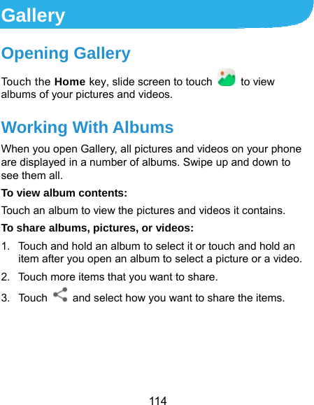  114 Gallery Opening Gallery Touch the Home key, slide screen to touch  to view albums of your pictures and videos. Working With Albums When you open Gallery, all pictures and videos on your phone are displayed in a number of albums. Swipe up and down to see them all. To view album contents: Touch an album to view the pictures and videos it contains. To share albums, pictures, or videos: 1.  Touch and hold an album to select it or touch and hold an item after you open an album to select a picture or a video. 2.  Touch more items that you want to share. 3. Touch    and select how you want to share the items.     