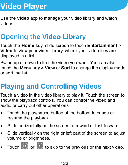  123 Video Player Use the Video app to manage your video library and watch videos. Opening the Video Library Touch the Home key, slide screen to touch Entertainment &gt; Video to view your video library, where your video files are displayed in a list. Swipe up or down to find the video you want. You can also touch the Menu key &gt; View or Sort to change the display mode or sort the list.   Playing and Controlling Videos Touch a video in the video library to play it. Touch the screen to show the playback controls. You can control the video and audio or carry out other operations.  Touch the play/pause button at the bottom to pause or resume the playback.  Slide horizontally on the screen to rewind or fast forward.  Slide vertically on the right or left part of the screen to adjust volume or brightness.  Touc h   or    to skip to the previous or the next video. 