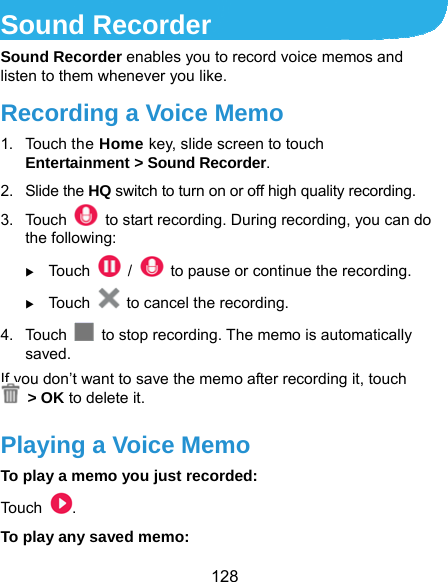  128 Sound Recorder Sound Recorder enables you to record voice memos and listen to them whenever you like. Recording a Voice Memo 1. Touch the Home key, slide screen to touch Entertainment &gt; Sound Recorder. 2. Slide the HQ switch to turn on or off high quality recording. 3. Touch    to start recording. During recording, you can do the following:  Touch   /    to pause or continue the recording.  Touch    to cancel the recording. 4. Touch    to stop recording. The memo is automatically saved. If you don’t want to save the memo after recording it, touch  &gt; OK to delete it. Playing a Voice Memo To play a memo you just recorded: Touch  . To play any saved memo: 