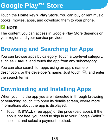  136 Google Play™ Store Touch the Home key &gt; Play Store. You can buy or rent music, books, movies, apps, and download them to your phone.  NOTE: The content you can access in Google Play Store depends on your region and your service provider. Browsing and Searching for Apps You can browse apps by category. Touch a top-level category, such as GAMES and touch the app from any subcategory. You can also search for apps using an app’s name or description, or the developer’s name. Just touch   and enter the search terms. Downloading and Installing Apps When you find the app you are interested in through browsing or searching, touch it to open its details screen, where more informations about the app is displayed. 1. Touch INSTALL (free apps) or the price (paid apps). If the app is not free, you need to sign in to your Google Wallet™ account and select a payment method.  