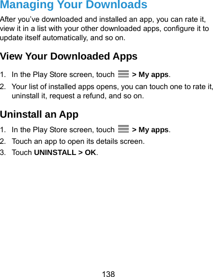  138 Managing Your Downloads After you’ve downloaded and installed an app, you can rate it, view it in a list with your other downloaded apps, configure it to update itself automatically, and so on. View Your Downloaded Apps 1.  In the Play Store screen, touch   &gt; My apps. 2.  Your list of installed apps opens, you can touch one to rate it, uninstall it, request a refund, and so on. Uninstall an App 1.  In the Play Store screen, touch   &gt; My apps. 2.  Touch an app to open its details screen. 3. Touch UNINSTALL &gt; OK. 