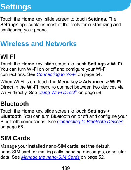  139 Settings Touch the Home key, slide screen to touch Settings. The Settings app contains most of the tools for customizing and configuring your phone. Wireless and Networks Wi-Fi Touch the Home key, slide screen to touch Settings &gt; Wi-Fi. You can turn Wi-Fi on or off and configure your Wi-Fi connections. See Connecting to Wi-Fi on page 54. When Wi-Fi is on, touch the Menu key &gt; Advanced &gt; Wi-Fi Direct in the Wi-Fi menu to connect between two devices via Wi-Fi directly. See Using Wi-Fi Direct® on page 58. Bluetooth Touch the Home key, slide screen to touch Settings &gt; Bluetooth. You can turn Bluetooth on or off and configure your Bluetooth connections. See Connecting to Bluetooth Devices on page 58. SIM Cards Manage your installed nano-SIM cards, set the default nano-SIM card for making calls, sending messages, or cellular data. See Manage the nano-SIM Cards on page 52. 