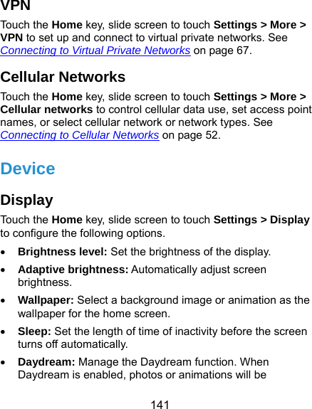  141 VPN Touch the Home key, slide screen to touch Settings &gt; More &gt; VPN to set up and connect to virtual private networks. See Connecting to Virtual Private Networks on page 67. Cellular Networks Touch the Home key, slide screen to touch Settings &gt; More &gt; Cellular networks to control cellular data use, set access point names, or select cellular network or network types. See Connecting to Cellular Networks on page 52. Device Display Touch the Home key, slide screen to touch Settings &gt; Display to configure the following options.  Brightness level: Set the brightness of the display.  Adaptive brightness: Automatically adjust screen brightness.  Wallpaper: Select a background image or animation as the wallpaper for the home screen.  Sleep: Set the length of time of inactivity before the screen turns off automatically.  Daydream: Manage the Daydream function. When Daydream is enabled, photos or animations will be 