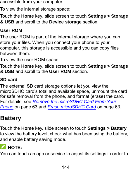  144 accessible from your computer. To view the internal storage space: Touch the Home key, slide screen to touch Settings &gt; Storage &amp; USB and scroll to the Device storage section. User ROM The user ROM is part of the internal storage where you can store your files. When you connect your phone to your computer, this storage is accessible and you can copy files between them. To view the user ROM space: Touch the Home key, slide screen to touch Settings &gt; Storage &amp; USB and scroll to the User ROM section. SD card The external SD card storage options let you view the microSDHC card’s total and available space, unmount the card for safe removal from the phone, and format (erase) the card. For details, see Remove the microSDHC Card From Your Phone on page 63 and Erase microSDHC Card on page 63. Battery Touch the Home key, slide screen to touch Settings &gt; Battery to view the battery level, check what has been using the battery, and enable battery saving mode.  NOTE: You can touch an app or service to adjust its settings in order to 