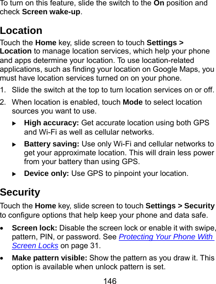  146 To turn on this feature, slide the switch to the On position and check Screen wake-up. Location Touch the Home key, slide screen to touch Settings &gt; Location to manage location services, which help your phone and apps determine your location. To use location-related applications, such as finding your location on Google Maps, you must have location services turned on on your phone. 1.  Slide the switch at the top to turn location services on or off. 2.  When location is enabled, touch Mode to select location sources you want to use.  High accuracy: Get accurate location using both GPS and Wi-Fi as well as cellular networks.  Battery saving: Use only Wi-Fi and cellular networks to get your approximate location. This will drain less power from your battery than using GPS.  Device only: Use GPS to pinpoint your location. Security Touch the Home key, slide screen to touch Settings &gt; Security to configure options that help keep your phone and data safe.  Screen lock: Disable the screen lock or enable it with swipe, pattern, PIN, or password. See Protecting Your Phone With Screen Locks on page 31.  Make pattern visible: Show the pattern as you draw it. This option is available when unlock pattern is set. 