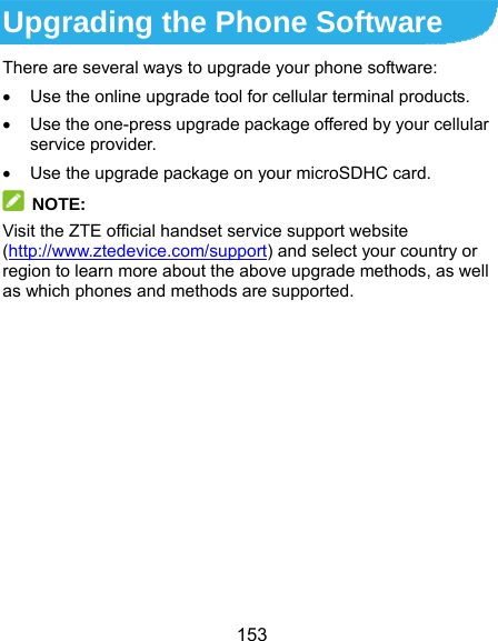  153 Upgrading the Phone Software There are several ways to upgrade your phone software:   Use the online upgrade tool for cellular terminal products.   Use the one-press upgrade package offered by your cellular service provider.   Use the upgrade package on your microSDHC card.  NOTE: Visit the ZTE official handset service support website (http://www.ztedevice.com/support) and select your country or region to learn more about the above upgrade methods, as well as which phones and methods are supported. 